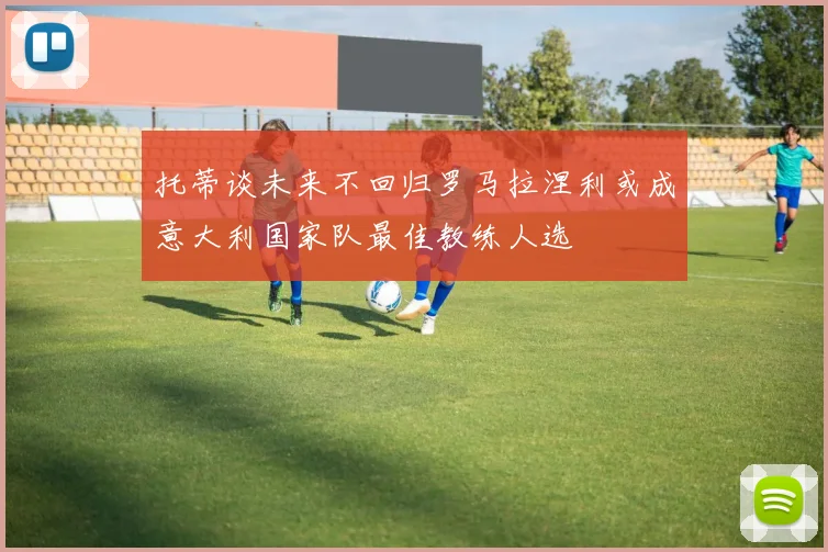 托蒂谈未来不回归罗马拉涅利或成意大利国家队最佳教练人选