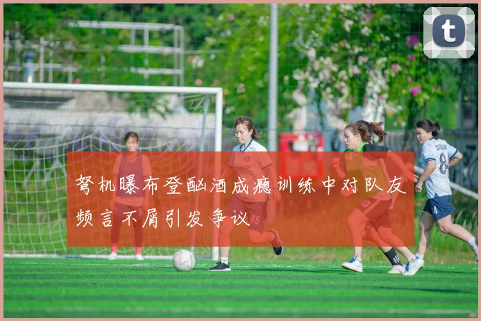 弩机曝布登酗酒成瘾训练中对队友频言不屑引发争议