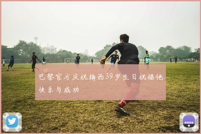 巴黎官方庆祝梅西39岁生日祝福他快乐与成功