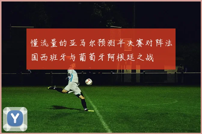 懂流量的亚马尔预测半决赛对阵法国西班牙与葡萄牙阿根廷之战