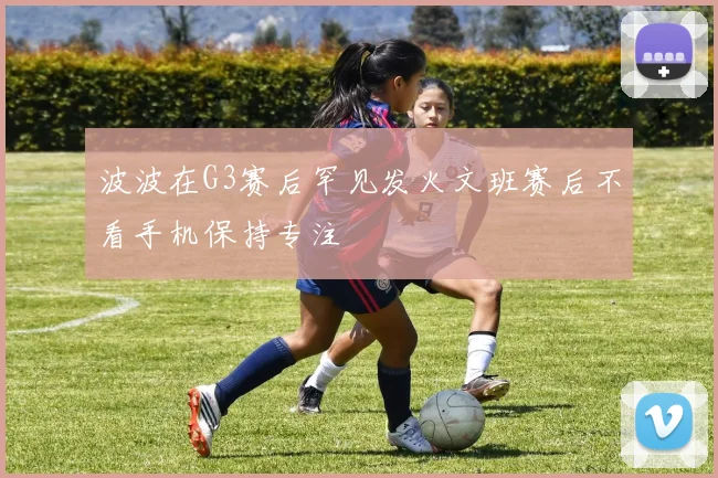 波波在G3赛后罕见发火文班赛后不看手机保持专注