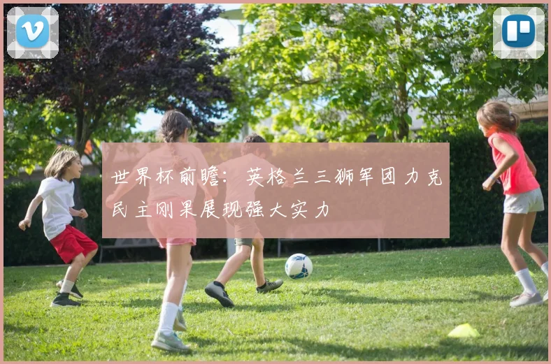 世界杯前瞻：英格兰三狮军团力克民主刚果展现强大实力
