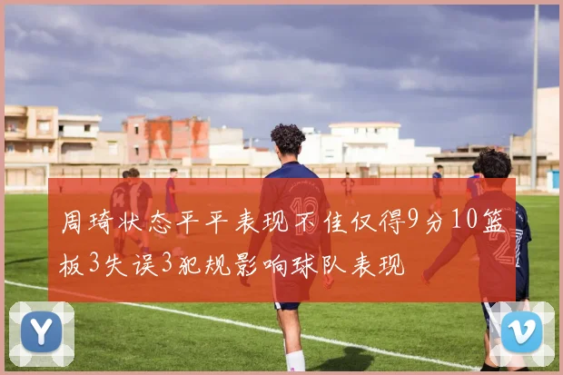 周琦状态平平表现不佳仅得9分10篮板3失误3犯规影响球队表现