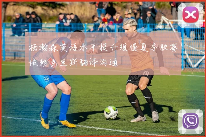 杨瀚森英语水平提升缓慢夏季联赛依赖克里斯翻译沟通