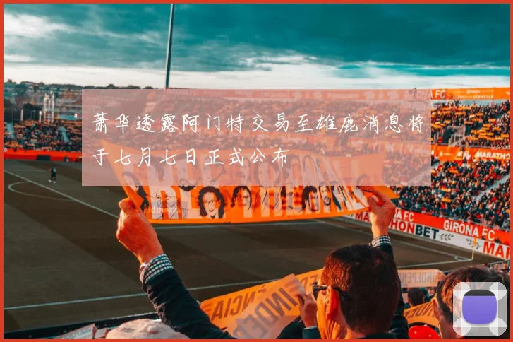 萧华透露阿门特交易至雄鹿消息将于七月七日正式公布