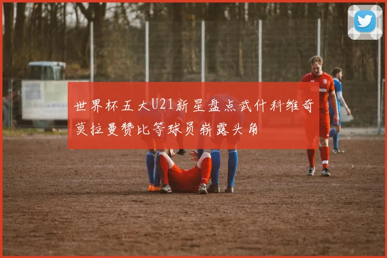 世界杯五大U21新星盘点武什科维奇莫拉曼赞比等球员崭露头角