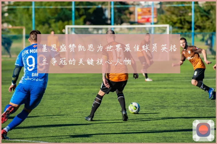 基恩盛赞凯恩为世界最佳球员英格兰争冠的关键核心人物
