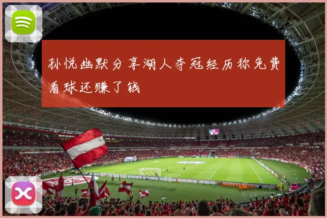 孙悦幽默分享湖人夺冠经历称免费看球还赚了钱