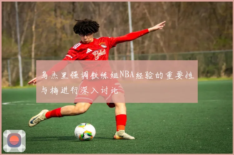 乌杰里强调教练组NBA经验的重要性与梅进行深入讨论