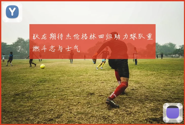 狄龙期待杰伦格林回归助力球队重燃斗志与士气