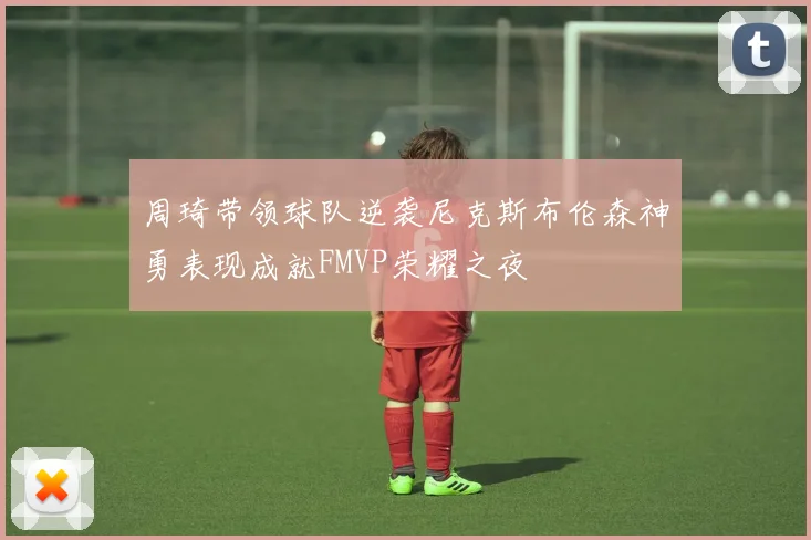 周琦带领球队逆袭尼克斯布伦森神勇表现成就FMVP荣耀之夜