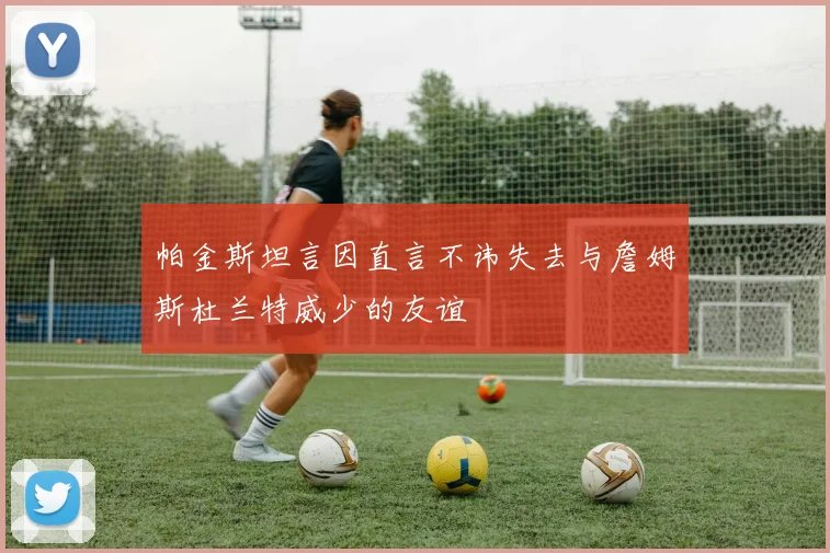 帕金斯坦言因直言不讳失去与詹姆斯杜兰特威少的友谊