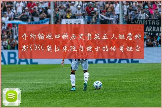 乔约翰逊回顾历史首发五人组詹姆斯KDKG奥拉朱旺与便士的传奇组合