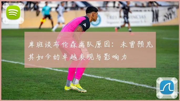 库班谈布伦森离队原因：未曾预见其如今的卓越表现与影响力