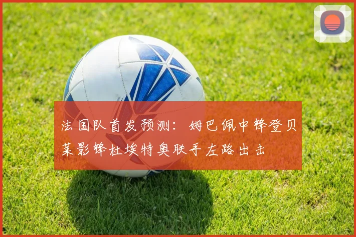 法国队首发预测：姆巴佩中锋登贝莱影锋杜埃特奥联手左路出击