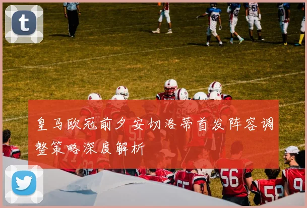 皇马欧冠前夕安切洛蒂首发阵容调整策略深度解析
