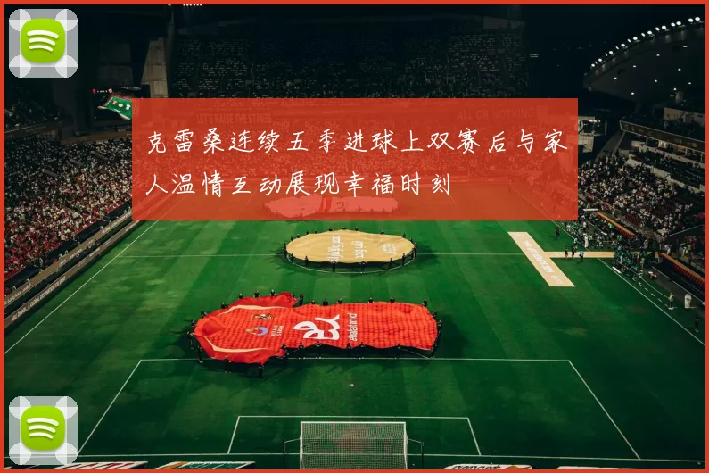 克雷桑连续五季进球上双赛后与家人温情互动展现幸福时刻