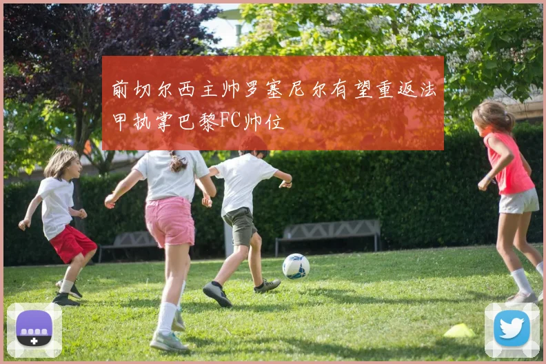 前切尔西主帅罗塞尼尔有望重返法甲执掌巴黎FC帅位