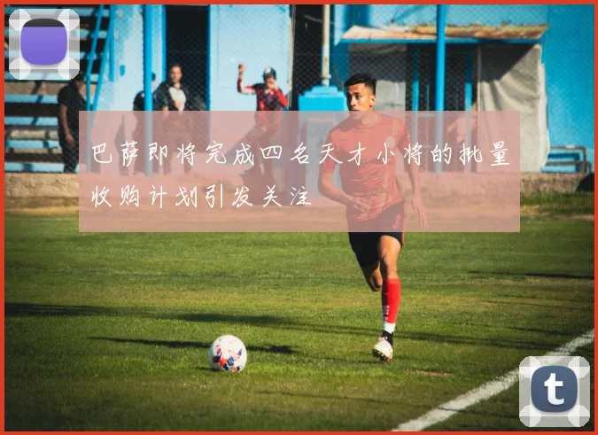 巴萨即将完成四名天才小将的批量收购计划引发关注