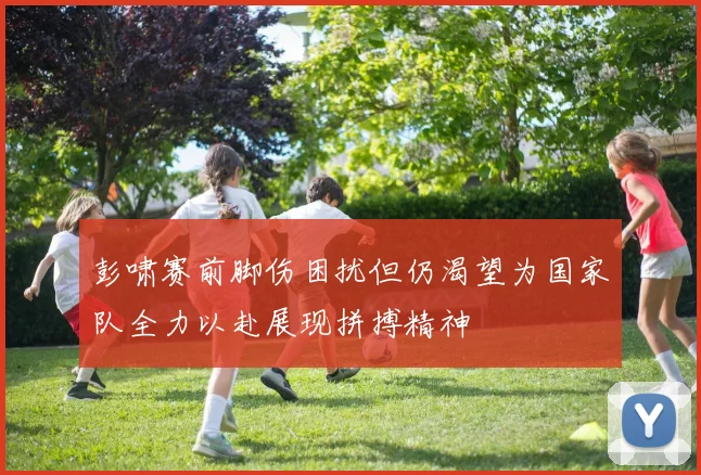 彭啸赛前脚伤困扰但仍渴望为国家队全力以赴展现拼搏精神