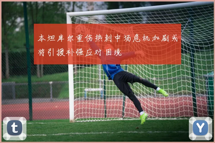 本坦库尔重伤热刺中场危机加剧或将引援补强应对困境