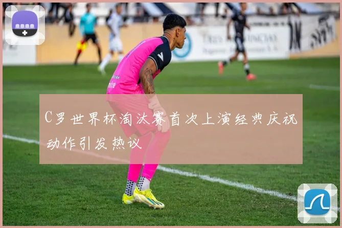 C罗世界杯淘汰赛首次上演经典庆祝动作引发热议