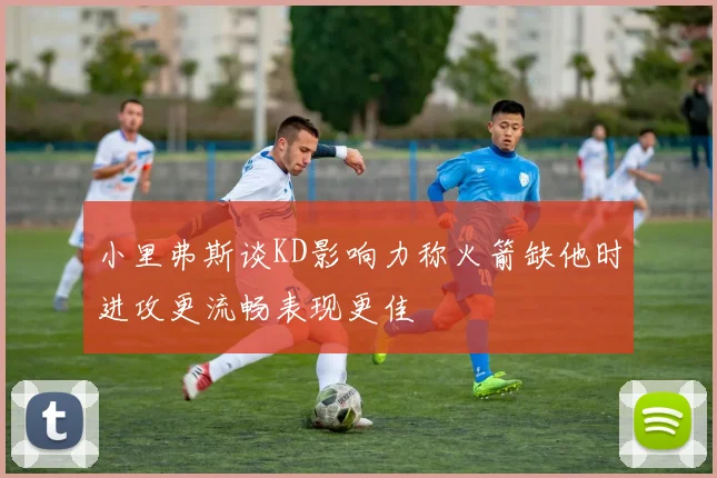 小里弗斯谈KD影响力称火箭缺他时进攻更流畅表现更佳