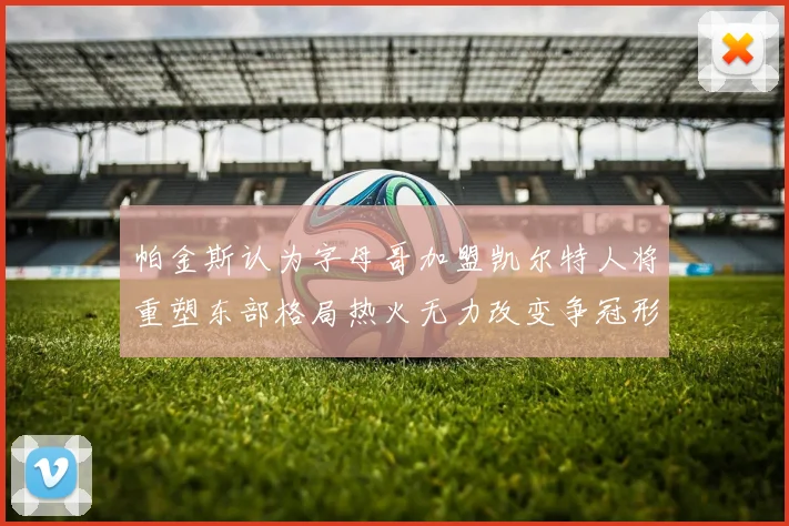 帕金斯认为字母哥加盟凯尔特人将重塑东部格局热火无力改变争冠形势