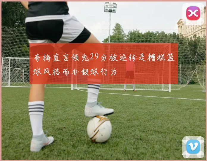 夸梅直言领先29分被逆转是糟糕篮球风格而非假球行为
